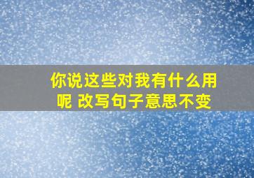 你说这些对我有什么用呢 改写句子意思不变